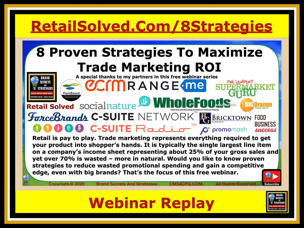 8 Proven Strategies To Maximize Trade Marketing ROI. Retail is pay to play. Trade marketing represents everything required to get your product into shopper's hands. It is typically the single largest line item on a company’s income sheet representing about 25% of your gross sales and yet over 70% is wasted – more in natural. Would you like to know proven strategies to reduce wasted promotional spending and gain a competitive edge, even with big brands? That’s the focus of this free webinar. YOU DON’T WANT TO MISS IT!